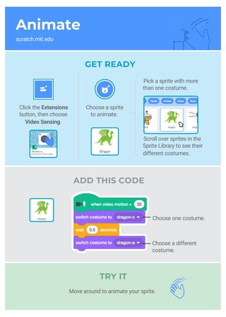 Animate
scratch.mit.edu
GET READY
ADD THIS CODE
TRY IT
Choose a sprite
to animate.
Click the Extensions
button, then choose
Video Sensing.
__
__
Pick a sprite with more
than one costume.
Scroll over sprites in the
Sprite Library to see their
different costumes.
Choose one costume.
Choose a different
costume.
Move around to animate your sprite.
 