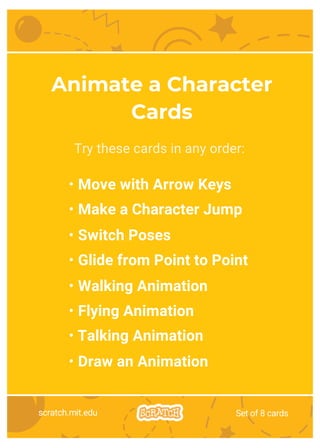 Try these cards in any order:
• Move with Arrow Keys
• Make a Character Jump
• Switch Poses
• Glide from Point to Point
• Walking Animation
• Flying Animation
• Talking Animation
• Draw an Animation
Animate a Character
Cards
scratch.mit.edu Set of 8 cards
 