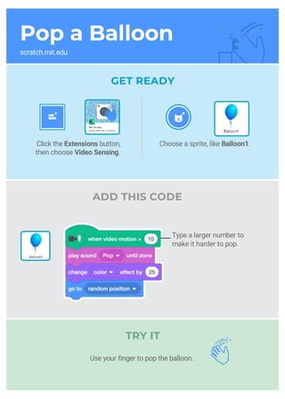 Pop a Balloon
scratch.mit.edu
GET READY
ADD THIS CODE
TRY IT
Choose a sprite, like Balloon1.Click the Extensions button,
then choose Video Sensing.
Type a larger number to
make it harder to pop.
__
Use your finger to pop the balloon.
 