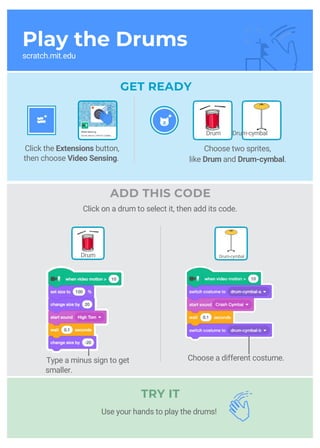 Play the Drums
scratch.mit.edu
GET READY
Click the Extensions button,
then choose Video Sensing.
TRY IT
Drum Drum-cymbal
Choose two sprites,
like Drum and Drum-cymbal.
Drum Drum-cymbal
ADD THIS CODE
Click on a drum to select it, then add its code.
Type a minus sign to get
smaller.
Choose a different costume.
Use your hands to play the drums!
 
