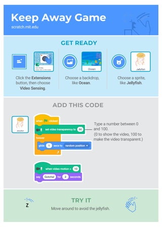 Keep Away Game
scratch.mit.edu
GET READY
ADD THIS CODE
Choose a sprite,
like Jellyfish.
Click the Extensions
button, then choose
Video Sensing.
TRY IT
Choose a backdrop,
like Ocean.
Type a number between 0
and 100.
(0 to show the video, 100 to
make the video transparent.)
Move around to avoid the jellyfish.
z
 