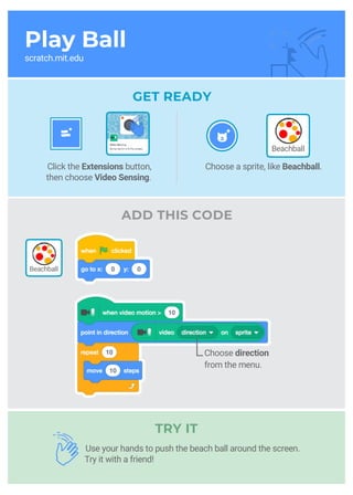Play Ball
scratch.mit.edu
GET READY
ADD THIS CODE
Use your hands to push the beach ball around the screen.
Try it with a friend!
Choose a sprite, like Beachball.Click the Extensions button,
then choose Video Sensing.
Choose direction
from the menu.
Beachball
Beachball
TRY IT
 