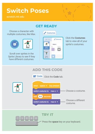 Switch Poses
scratch.mit.edu
GET READY
Choose a costume.
Choose a character with
multiple costumes, like Max.
Click the Costumes
tab to view all of your
sprite’s costumes.
Max
Max
Scroll over sprites in the
Sprite Library to see if they
have different costumes.
ADD THIS CODE
Click the Code tab.
TRY IT
Choose a different
costume.
Press the space key on your keyboard.
 