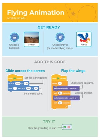 Choose Parrot
(or another flying sprite).
CanyonChoose a
backdrop.
Parrot
Flying Animation
scratch.mit.edu
GET READY
Set the end point. Choose another.
TRY IT
ADD THIS CODE
Glide across the screen Flap the wings
Set the starting point.
Choose one costume.
Click the green flag to start.
 