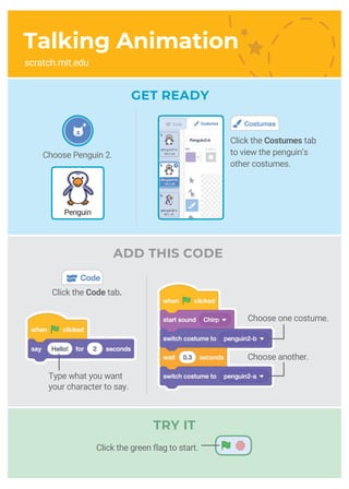 Choose Penguin 2.
Penguin
Click the Costumes tab
to view the penguin’s
other costumes.
Talking Animation
scratch.mit.edu
ADD THIS CODE
GET READY
Type what you want
your character to say.
Choose one costume.
Choose another.
Click the Code tab.
TRY IT
Click the green flag to start.
 