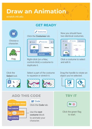 Frog
Choose a
character.
Now you should have
two identical costumes.
Click the
Select tool.
Select a part of the costume
to squeeze or stretch it.
Use the next
costume block
to animate your
character.
TRY IT
Click the green flag
to start.
Right-click (on a Mac,
control-click) a costume to
duplicate it.
Click the Costumes tab.
Click a costume to select
and edit it.
Draw an Animation
scratch.mit.edu
ADD THIS CODE
GET READY
Click the Code tab.
Drag the handle to rotate an
object you’ve selected.
 