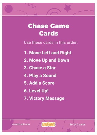 Chase Game
Cards
Use these cards in this order:
1. Move Left and Right
2. Move Up and Down
3. Chase a Star
4. Play a Sound
5. Add a Score
6. Level Up!
7. Victory Message
scratch.mit.edu Set of 7 cards
 