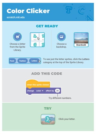 ADD THIS CODE
Color Clicker
scratch.mit.edu
GET READY
Choose a letter
from the Sprite
Library.
Try different numbers.
Choose a
backdrop.
Boardwalk
To see just the letter sprites, click the Letters
category at the top of the Sprite Library.
TRY
Click your letter.
 