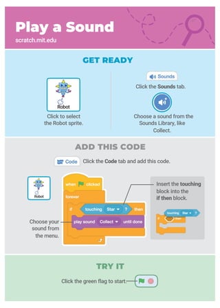 Choose a sound from the
Sounds Library, like
Collect.
Click the Sounds tab.
Play a Sound
scratch.mit.edu
GET READY
Click the Code tab and add this code.
Click the green flag to start.
Robot
Robot
Click to select
the Robot sprite.
Insert the touching
block into the
if then block.
Choose your
sound from
the menu.
ADD THIS CODE
TRY IT
 