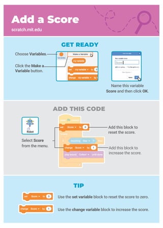 Add this block to
reset the score.
Select Score
from the menu.
ADD THIS CODE
Add a Score
scratch.mit.edu
GET READY
Name this variable
Score and then click OK.
Choose Variables.
Click the Make a
Variable button.
Robot
TIP
Score
Add this block to
increase the score.
Use the set variable block to reset the score to zero.
Use the change variable block to increase the score.
 