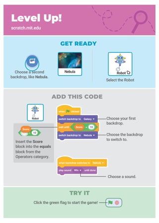 Insert the Score
block into the equals
block from the
Operators category.
Level Up!
scratch.mit.edu
GET READY
ADD THIS CODE
Choose a second
backdrop, like Nebula.
Choose your first
backdrop.
Choose the backdrop
to switch to.
Robot
Robot
Select the Robot
Nebula
Choose a sound.
Click the green flag to start the game!
TRY IT
 