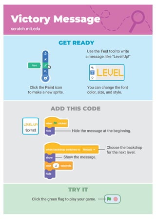 You can change the font
color, size, and style.
Click the green flag to play your game.
Victory Message
scratch.mit.edu
GET READY
Use the Text tool to write
a message, like “Level Up!”
ADD THIS CODE
Hide the message at the beginning.Sprite2
Click the Paint icon
to make a new sprite.
Show the message.
Choose the backdrop
for the next level.
TRY IT
 