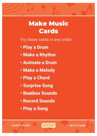 scratch.mit.edu Set of 9 cards
Make Music
Cards
Try these cards in any order:
• Play a Drum
• Make a Rhythm
• Animate a Drum
• Make a Melody
• Play a Chord
• Surprise Song
• Beatbox Sounds
• Record Sounds
• Play a Song
 