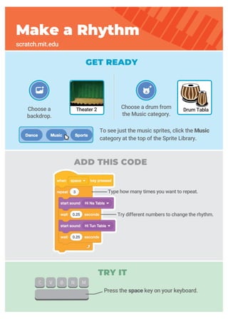 GET READY
TRY IT
ADD THIS CODE
Choose a drum from
the Music category.
Choose a
backdrop.
Make a Rhythm
scratch.mit.edu
Drum TablaTheater 2
Press the space key on your keyboard.
To see just the music sprites, click the Music
category at the top of the Sprite Library.
Type how many times you want to repeat.
Try different numbers to change the rhythm.
 