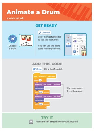 GET READY
Choose
a drum.
Click the Code tab.
Click the Costumes tab
to see the costumes.
You can use the paint
tools to change colors.
Animate a Drum
scratch.mit.edu
Drum Conga
Choose a sound
from the menu.
TRY IT
ADD THIS CODE
Press the left arrow key on your keyboard.
 
