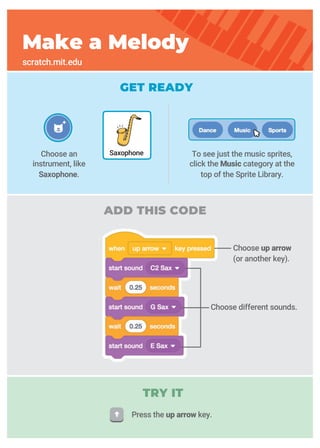 Choose up arrow
(or another key).
Choose different sounds.
GET READY
ADD THIS CODE
Make a Melody
scratch.mit.edu
Choose an
instrument, like
Saxophone.
Saxophone
TRY IT
To see just the music sprites,
click the Music category at the
top of the Sprite Library.
Press the up arrow key.
 