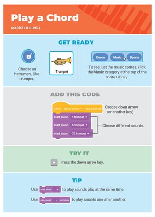 GET READY
ADD THIS CODE
Choose down arrow
(or another key).
Choose different sounds.
Play a Chord
scratch.mit.edu
Choose an
instrument, like
Trumpet.
Trumpet
To see just the music sprites, click
the Music category at the top of the
Sprite Library.
Use
Use to play sounds one after another.
TIP
TRY IT
Press the down arrow key.
to play sounds play at the same time.
 