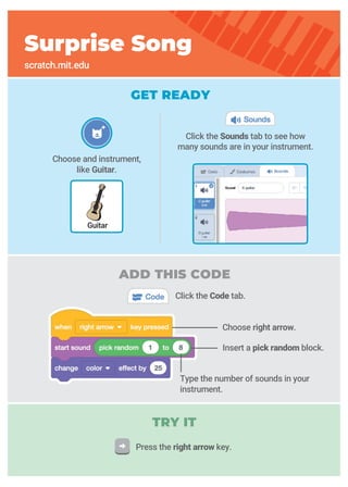 GET READY
Surprise Song
scratch.mit.edu
Guitar
Type the number of sounds in your
instrument.
Click the Sounds tab to see how
many sounds are in your instrument.
Choose and instrument,
like Guitar.
ADD THIS CODE
Press the right arrow key.
TRY IT
Insert a pick random block.
Click the Code tab.
Choose right arrow.
 