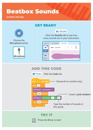 Choose the
Microphone sprite.
GET READY
Click the Code tab.
Beatbox Sounds
scratch.mit.edu
Microphone
Click the Sounds tab to see how
many sounds are in your instrument.
Type the number of sounds in
this sprite.
ADD THIS CODE
Choose b (or another key).
TRY IT
Press the B key to start.
Insert a pick random blo
 