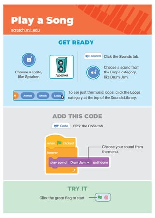 GET READY
Choose a sound from
the Loops category,
like Drum Jam.
Choose a sprite,
like Speaker.
Click the Sounds tab.
Click the Code tab.
Play a Song
scratch.mit.edu
Speaker
Choose your sound from
the menu.
To see just the music loops, click the Loops
category at the top of the Sounds Library.
Click the green flag to start.
ADD THIS CODE
TRY IT
 