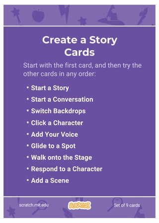 Start with the first card, and then try the
other cards in any order:
• Start a Story
• Start a Conversation
• Switch Backdrops
• Click a Character
• Add Your Voice
• Glide to a Spot
• Walk onto the Stage
• Respond to a Character
• Add a Scene
Create a Story
Cards
scratch.mit.edu Set of 9 cards
 