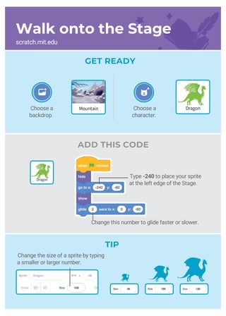 Create a Story
MountainChoose a
backdrop.
ADD THIS CODE
GET READY
Choose a
character.
Dragon
TIP
Change the size of a sprite by typing
a smaller or larger number.
Dragon
Walk onto the Stage
scratch.mit.edu
Change this number to glide faster or slower.
Type -240 to place your sprite
at the left edge of the Stage.
 