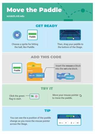 ADD THIS CODE
TRY IT
GET READY
Move your mouse pointer
to move the paddle.
Move the Paddle
scratch.mit.edu
Click the green
flag to start.
You can see the x position of the paddle
change as you move the mouse pointer
across the Stage.
Choose a sprite for hitting
the ball, like Paddle.
Then, drag your paddle to
the bottom of the Stage.
Paddle
Paddle
Insert the mouse x block
into the set x to block.
TIP
 