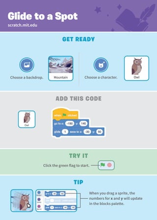 Create a Story
Get Ready
add This Code
Glide to a Spot
Choose a character.
Mountain
Choose a backdrop. Owl
Tip
When you drag a sprite, the
numbers for x and y will update
in the blocks palette.
Owl
scratch.mit.edu
Try It
Click the green flag to start.
 