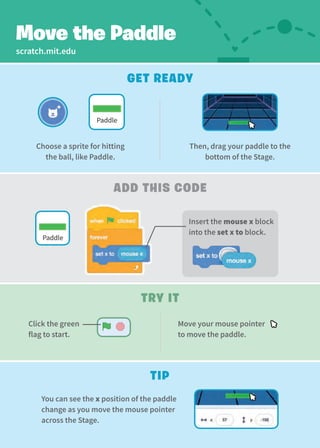 scratch.mit.edu
Add This code
Try It
Get Ready
Move your mouse pointer
to move the paddle.
Move the Paddle
Click the green
flag to start.
Tip
You can see the x position of the paddle
change as you move the mouse pointer
across the Stage.
Choose a sprite for hitting
the ball, like Paddle.
Then, drag your paddle to the
bottom of the Stage.
Paddle
Paddle
Insert the mouse x block
into the set x to block.
 