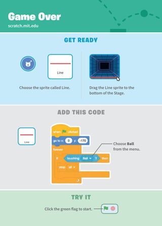 scratch.mit.edu
Get Ready
Add This Code
Game Over
Try It
Drag the Line sprite to the
bottom of the Stage.
Choose the sprite called Line.
Line
Choose Ball
from the menu.
Line
Click the green flag to start.
 