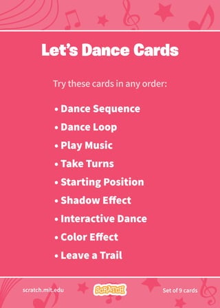 Try these cards in any order:
scratch.mit.edu Set of 9 cards
• Dance Sequence
• Dance Loop
• Play Music
• Take Turns
• Starting Position
• Shadow Effect
• Interactive Dance
• Color Effect
• Leave a Trail
Let’s Dance Cards
 