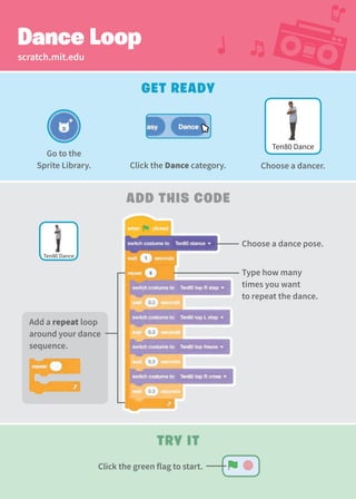 scratch.mit.edu
Dance Loop
Get Ready
Add This Code
Try It
Type how many
times you want
to repeat the dance.
Choose a dance pose.
Ten80 Dance
Ten80 Dance
Go to the
Sprite Library. Click the Dance category. Choose a dancer.
Add a repeat loop
around your dance
sequence.
Click the green flag to start.
 