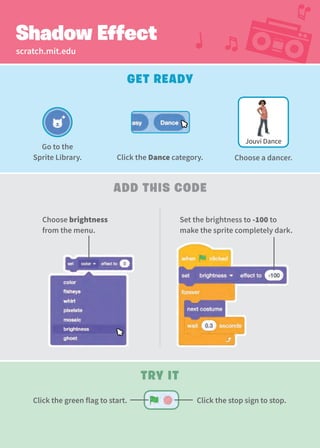 scratch.mit.edu
Shadow Effect
Add This Code
Set the brightness to -100 to
make the sprite completely dark.
Choose brightness
from the menu.
Get Ready
Try It
Jouvi Dance
Go to the
Sprite Library. Click the Dance category. Choose a dancer.
Click the stop sign to stop.
Click the green flag to start.
 