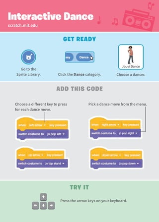 scratch.mit.edu
Interactive Dance
Add This Code
Get Ready
Try It
Press the arrow keys on your keyboard.
Jouvi Dance
Choose a different key to press
for each dance move.
Pick a dance move from the menu.
Go to the
Sprite Library. Click the Dance category. Choose a dancer.
 