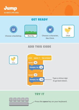 Jump
Add This Code
Try It
Type a minus sign
to go back down.
Press the space key on your keyboard.
Get Ready
Choose a character,
like Chick.
Chick
Chick
scratch.mit.edu
Blue Sky
Choose a backdrop.
 