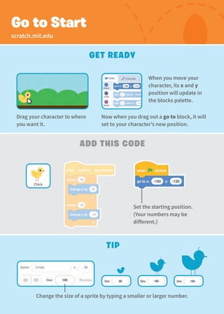 Get Ready
add This Code
Go to Start
Set the starting position.
(Your numbers may be
different.)
Tip
Chick
Drag your character to where
you want it.
Now when you drag out a go to block, it will
set to your character’s new position.
Change the size of a sprite by typing a smaller or larger number.
When you move your
character, its x and y
position will update in
the blocks palette.
scratch.mit.edu
 