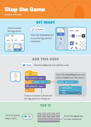 scratch.mit.edu
Get Ready
Add this code
Stop the Game
Click the Code tab and add this code.
Click to select
the Egg sprite.
Click the Costumes tab
to see the Egg sprite’s
costumes.
Try It
Press the space key
on your keyboard.
Egg
Choose a second costume for
the Egg sprite to change to.
Insert the touching block and
choose Chick from the menu.
Click the green
flag to start.
 
