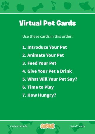 scratch.mit.edu Set of 7 cards
Virtual Pet Cards
Use these cards in this order:
1. Introduce Your Pet
2. Animate Your Pet
3. Feed Your Pet
4. Give Your Pet a Drink
5. What Will Your Pet Say?
6. Time to Play
7. How Hungry?
 