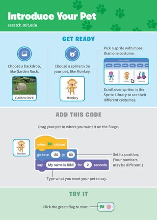 scratch.mit.edu
Get Ready
add This Code
Type what you want your pet to say.
Set its position.
(Your numbers
may be different.)
Try It
Introduce Your Pet
Drag your pet to where you want it on the Stage.
Choose a sprite to be
your pet, like Monkey.
Choose a backdrop,
like Garden Rock.
Garden Rock Monkey
Monkey
Click the green flag to start.
Scroll over sprites in the
Sprite Library to see their
different costumes.
Pick a sprite with more
than one costume.
 