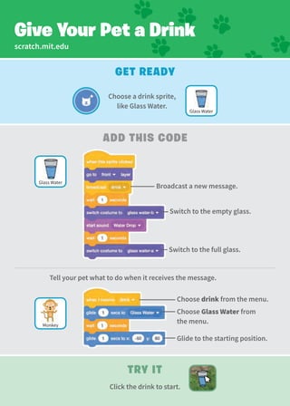 scratch.mit.edu
add This Code
Get Ready
Give Your Pet a Drink
Try It
Click the drink to start.
Broadcast a new message.
Switch to the empty glass.
Switch to the full glass.
Choose Glass Water from
the menu.
Glide to the starting position.
Tell your pet what to do when it receives the message.
Choose a drink sprite,
like Glass Water.
Monkey
Glass Water
Glass Water
Choose drink from the menu.
 