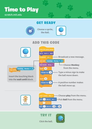 scratch.mit.edu
Get Ready
add This Code
Type a minus sign to make
the ball move down.
A positive number makes
the ball move up.
Time to Play
Try It
Click the ball.
Choose Monkey
from the menu.
Choose a sprite,
like Ball.
Ball
Monkey
Pick Ball from the menu.
Ball
Insert the touching block
into the wait until block.
Broadcast a new message.
Choose play from the menu.
 