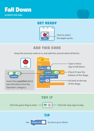scratch.mit.edu
Type a minus
sign to fall down.
Fall Down
Get Ready
Try It
Add this Code
Tip
Check if near the
bottom of the Stage.
Click to select
the Apple sprite.
Go back to the top
of the Stage.
Use to move up or down.
Apple
Insert the y position block
into this block from the
Operators category.
Click the stop sign to stop.
Click the green flag to start.
Keep the previous code as is, and add this second stack of blocks:
 
