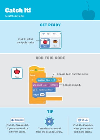 scratch.mit.edu
Click to select
the Apple sprite.
Choose Bowl from the menu.
Catch It!
Get Ready
Add this Code
Tip
Then choose a sound
from the Sounds Library.
Click the Sounds tab
if you want to add a
different sound.
Choose a sound.
Apple
Click the Code tab
when you want to
add more blocks.
 
