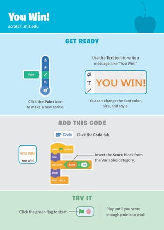 scratch.mit.edu
You Win!
Get Ready
Try It
Use the Text tool to write a 
message, like “You Win!”
Click the Paint icon
to make a new sprite.
Add this Code
Click the Code tab.
Insert the Score block from
the Variables category.
You Win!
You can change the font color,
size, and style.
Play until you score
enough points to win!
Click the green flag to start.
 