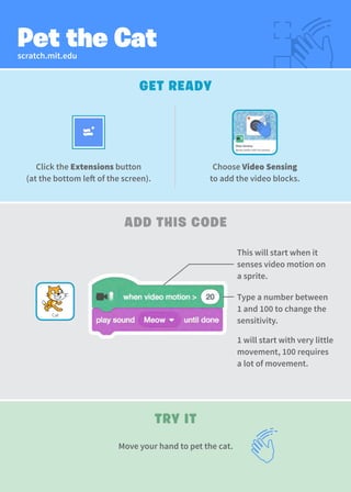 scratch.mit.edu
Pet the Cat
GET READY
TRY IT
ADD THIS CODE
Click the Extensions button
(at the bottom left of the screen).
Type a number between
1 and 100 to change the
sensitivity.
1 will start with very little
movement, 100 requires
a lot of movement.
This will start when it
senses video motion on
a sprite.
Move your hand to pet the cat.
Choose Video Sensing
to add the video blocks.
Cat
 