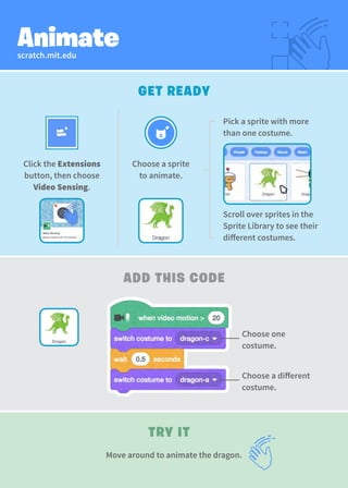 scratch.mit.edu
Animate
GET READY
TRY IT
ADD THIS CODE
Move around to animate the dragon.
Choose a sprite
to animate.
Click the Extensions
button, then choose
Video Sensing.
Choose one
costume.
Choose a different
costume.
Pick a sprite with more
than one costume.
Scroll over sprites in the
Sprite Library to see their
different costumes.
 