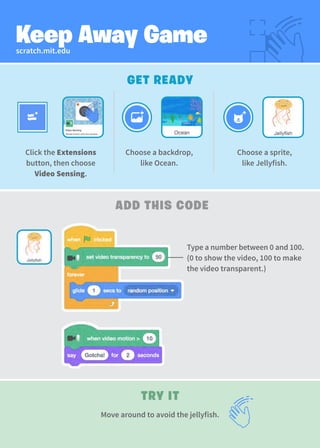 scratch.mit.edu
Keep Away Game
GET READY
TRY IT
ADD THIS CODE
Choose a sprite,
like Jellyfish.
Click the Extensions
button, then choose
Video Sensing.
Move around to avoid the jellyfish.
Choose a backdrop,
like Ocean.
Type a number between 0 and 100.
(0 to show the video, 100 to make
the video transparent.)
 