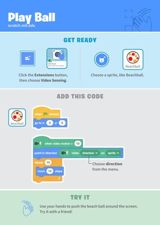 scratch.mit.edu
Play Ball
GET READY
TRY IT
ADD THIS CODE
Use your hands to push the beach ball around the screen.
Try it with a friend!
Choose a sprite, like Beachball.
Click the Extensions button,
then choose Video Sensing.
Choose direction
from the menu.
Beachball
Beachball
 