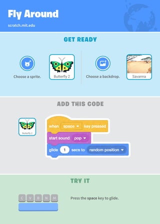 scratch.mit.edu
Fly Around
GET READY
ADD THIS CODE
TRY IT
Choose a backdrop.
Butterfly 2
Choose a sprite. Savanna
Press the space key to glide.
Butterfly 2
 