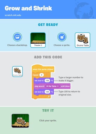 scratch.mit.edu
Grow and Shrink
GET READY
Choose a backdrop. Choose a sprite.
Theater 2 Drums Tabla
TRY IT
ADD THIS CODE
Drums Tabla
Click your sprite.
Type a larger number to
make it bigger.
Type 100 to return to
original size.
 